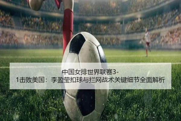 中国女排世界联赛3-1击败美国：李盈莹扣球与拦网战术关键细节全面解析